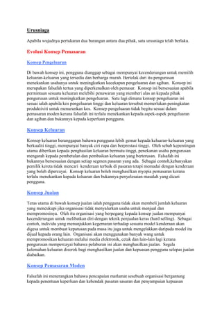 Urusniaga
Apabila wujudnya pertukaran dua barangan antara dua pihak, satu urusniaga telah berlaku.
Evolusi Konsep Pemasaran
Konsep Pengeluaran
Di bawah konsep ini, pengguna dianggap sebagai mempunyai kecenderungan untuk memilih
keluaran-keluaran yang tersedia dan berharga murah. Bertolak dari itu pengurusan
menekankan usahanya untuk meningkatkan kecekapan pengeluaran dan agihan. Konsep ini
merupakan falsafah tertua yang diperkenalkan oleh pemasar. Konsep ini bersesuaian apabila
permintaan sesuatu keluaran melebihi penawaran yang memberi alas an kepada pihak
pengurusan untuk meningkatkan pengeluaran. Satu lagi dimana konsep pengeluaran ini
sesuai ialah apabila kos pengeluaran tinggi dan keluaran tersebut memerlukan peningkatan
produktiviti untuk menurunkan kos. Konsep pengeluaran tidak begitu sesuai dalam
pemasaran moden kerana falsafah ini terlalu menekankan kepada aspek-aspek pengeluaran
dan agihan dan bukannya kepada keperluan pengguna.
Konsep Keluaran
Konsep keluaran beranggapan bahawa pengguna lebih gemar kepada keluaran-keluaran yang
berkualiti tinggi, mempunyai banyak ciri rupa dan berprestasi tinggi. Oleh sebab kepentingan
utama diberikan kepada penghasilan keluaran bermutu tinggi, penekanan usaha pengurusan
mengarah kepada pembetulan dan pembaikan keluaran yang berterusan. Falsafah ini
bukannya bersesuaian dengan setiap segmen pasaran yang ada. Sebagai contoh,kebanyakan
pemilik kereta tidak mencari kenderaan terbaik di pasaran tetapi memadai dengan kenderaan
yang boleh dipercayai. Konsep keluaran boleh menghasilkan myopia pemasaran kerana
terlalu menekankan kepada keluaran dan bukannya penyelesaian masalah yang dicari
pengguna.
Konsep Jualan
Teras utama di bawah konsep jualan ialah pengguna tidak akan membeli jumlah keluaran
yang mencukupi jika organisasi tidak menyalurkan usaha untuk menjual dan
mempromosinya. Oleh itu organisasi yang berpegang kepada konsep jualan mempunyai
kecenderungan untuk melibatkan diri dengan teknik penjualan keras (hard selling). Sebagai
contoh, individu yang menunjukkan kegemaran terhadap sesuatu model kenderaan akan
digesa untuk membuat keputusan pada masa itu juga untuk mengelakkan daripada model itu
dijual kepada orang lain. Organisasi akan menggunakan banyak wang untuk
mempromosikan keluaran melalui media elektronik, cetak dan lain-lain lagi kerana
pengurusan mempercayai bahawa pelaburan ini akan menghasilkan jualan. Segala
kelemahan keluaran disorok bagi menghasilkan jualan dan kepuasan pengguna selepas jualan
diabaikan.
Konsep Pemasaran Moden
Falsafah ini menerangkan bahawa pencapaian matlamat sesebuah organisasi bergantung
kepada penentuan keperluan dan kehendak pasaran sasaran dan penyampaian kepuasan
 