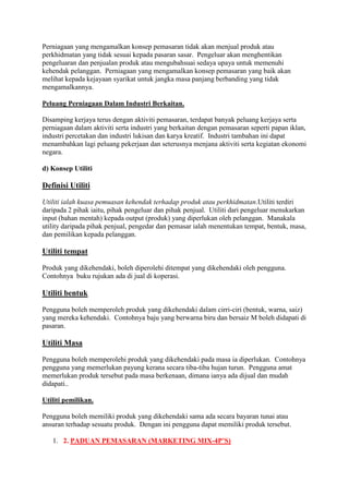 Perniagaan yang mengamalkan konsep pemasaran tidak akan menjual produk atau
perkhidmatan yang tidak sesuai kepada pasaran sasar. Pengeluar akan menghentikan
pengeluaran dan penjualan produk atau mengubahsuai sedaya upaya untuk memenuhi
kehendak pelanggan. Perniagaan yang mengamalkan konsep pemasaran yang baik akan
melihat kepada kejayaan syarikat untuk jangka masa panjang berbanding yang tidak
mengamalkannya.
Peluang Perniagaan Dalam Industri Berkaitan.
Disamping kerjaya terus dengan aktiviti pemasaran, terdapat banyak peluang kerjaya serta
perniagaan dalam aktiviti serta industri yang berkaitan dengan pemasaran seperti papan iklan,
industri percetakan dan industri lukisan dan karya kreatif. Industri tambahan ini dapat
menambahkan lagi peluang pekerjaan dan seterusnya menjana aktiviti serta kegiatan ekonomi
negara.
d) Konsep Utiliti
Definisi Utiliti
Utiliti ialah kuasa pemuasan kehendak terhadap produk atau perkhidmatan.Utiliti terdiri
daripada 2 pihak iaitu, pihak pengeluar dan pihak penjual. Utiliti dari pengeluar menukarkan
input (bahan mentah) kepada output (produk) yang diperlukan oleh pelanggan. Manakala
utility daripada pihak penjual, pengedar dan pemasar ialah menentukan tempat, bentuk, masa,
dan pemilikan kepada pelanggan.
Utiliti tempat
Produk yang dikehendaki, boleh diperolehi ditempat yang dikehendaki oleh pengguna.
Contohnya buku rujukan ada di jual di koperasi.
Utiliti bentuk
Pengguna boleh memperoleh produk yang dikehendaki dalam cirri-ciri (bentuk, warna, saiz)
yang mereka kehendaki. Contohnya baju yang berwarna biru dan bersaiz M boleh didapati di
pasaran.
Utiliti Masa
Pengguna boleh memperolehi produk yang dikehendaki pada masa ia diperlukan. Contohnya
pengguna yang memerlukan payung kerana secara tiba-tiba hujan turun. Pengguna amat
memerlukan produk tersebut pada masa berkenaan, dimana ianya ada dijual dan mudah
didapati..
Utiliti pemilikan.
Pengguna boleh memiliki produk yang dikehendaki sama ada secara bayaran tunai atau
ansuran terhadap sesuatu produk. Dengan ini pengguna dapat memiliki produk tersebut.
1. 2. PADUAN PEMASARAN (MARKETING MIX-4P’S)
 