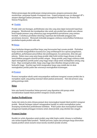 Dalam perancangan dan pelaksanaan strategi pemasaran, pengurus pemasaran akan
memberikan penejanan kepada 4 komponen asas. Empat komponen asas ini dipanggil 4P’s
ataupun dipanggil paduan pemasaran. Ianya merangkumi Produk, Harga, Promosi dan
Saluran Pengedaran.
a) Produk
Produk ialah satu barangan, perkhidmatan atau idea yang akan dapat memenuhi keperluan
pengguna. Membentuk dan mendapatkan idea untuk satu produk baru adalah satu cabaran
besar kepada pemasar yang seharusnya juga mengambilkira persekitaran yang sentiasa
berubah. Contohnya perubahan teknologi, keperluan dan kehendak pengguna dan
persekitaran ekonomi. Memenuhi kehendak pengguna selalunya menyebabkan berlakunya
perubahan kepada produk sedia ada.
b) Harga
Ianya berkaitan dengan pemilihan harga yang bersesuaian bagi sesuatu produk. Perletakan
harga mestilah mengambilkira kesemua kos yang terlibatseperti kos operasi pengeluaran,
pentadbiran, perbelanjaan penyelidikan dan pembangunan, kos pemasaran, iklan dan gaji
pekerja. Dalam masa yang sama harga produk tidak boleh terlalu tinggi dimana ini akan
menyebabkan pengguna memilih produk saingan. Harga produk yang tinggi selalunya tidak
dapat meningkatkan jumlah jualan yang tinggi tetapi cukup untuk mendapatkan untung yang
besar. Bagi sesetengah produk, harga yang tinggi akan dikaitkan dengan produk yang
berkualiti tinggi. Syarikat juga boleh mengenakan harga yang rendah dan ini akan
meningkatkan jumlah jualan dan seterusnya meningkatkan keuntungan.
c) Promosi
Promosi merupakan teknik untuk menyampaikan maklumat mengenai sesuatu produk dan ia
merupakan aspek yang paling menonjol dalam paduan pemasaran. Alat-alat promosi yang
paling pentinga ialah:
Iklan
Iaitu satu bentuk komunikasi bukan personal yang digunakan oleh penaja untuk
memaklumkan kepada bakal pembeli mengenai sesuatu produk.
Jualan Peribadi/terus
Jualan dari pintu ke pintu dimana penjual akan menerangkan kepada bakal pembeli mengenai
produk. Banyak barangan industri menggunakan kaedah ini untuk meningkatkan jualan
disamping memberikan perkhidmatan tambahan. Wakil jualan akan menunjukkan kaedah
penggunaan kepada pelanggan terutama untuk alatan/produk yang teknikal dan canggih.
Promosi Jualan
Kaedah ini selalu digunakan untuk produk yang tidak begitu mahal, dimana ia melibatkan
satu tarikan kepada bakal pembeli. Hadiah percuma, kupon dan potongan harga ditawarkan
kepada pembeli untuk menarik minat mereka membeli produk tersebut.
 