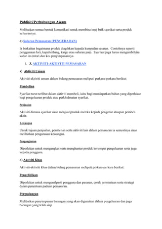 Publisiti/Perhubungan Awam
Melibatkan semua bentuk komunikasi untuk membina imej baik syarikat serta produk
keluarannya.
d) Saluran Pemasaran (PENGEDARAN)
Ia berkaitan bagaimana produk diagihkan kepada kumpulan sasaran. Contohnya seperti
penggunaan lori, kapalterbang, kargo atau saluran paip. Syarikat juga harus mengambilkira
kadar inventori dan kos penyimpanannya.
1. 3. AKTIVITI-AKTIVITI PEMASARAN
a) Aktiviti Umum
Aktiviti-aktiviti umum dalam bidang pemasaran meliputi perkara-perkara berikut:
Pembelian
Syarikat turut terlibat dalam aktiviti membeli, iaitu bagi mendapatkan bahan yang diperlukan
bagi pengeluaran produk atau perkhidmatan syarikat.
Penjualan
Aktiviti dimana syarikat akan menjual produk mereka kepada pengedar ataupun pembeli
akhir.
Kewangan
Untuk tujuan penjualan, pembelian serta aktiviti lain dalam pemasaran ia semestinya akan
melibatkan pengurusan kewangan.
Pengangkutan
Diperlukan untuk mengangkut serta menghantar produk ke tempat pengeluaran serta juga
kepada pengguna.
b) Aktiviti Khas
Aktiviti-aktiviti khas dalam bidang pemasaran meliputi perkara-perkara berikut:
Penyelidikan
Diperlukan untuk mengenalpasti pengguna dan pasaran, corak permintaan serta strategi
dalam penentuan paduan pemasaran.
Pergudangan
Melibatkan penyimpanan barangan yang akan digunakan dalam pengeluaran dan juga
barangan yang telah siap.
 