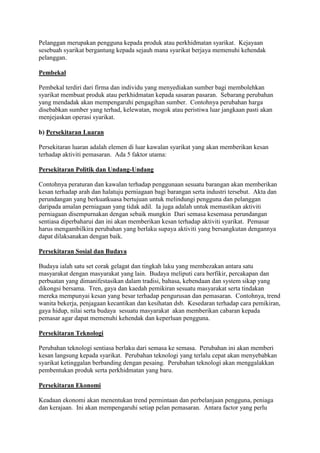 Pelanggan merupakan pengguna kepada produk atau perkhidmatan syarikat. Kejayaan
sesebuah syarikat bergantung kepada sejauh mana syarikat berjaya memenuhi kehendak
pelanggan.
Pembekal
Pembekal terdiri dari firma dan individu yang menyediakan sumber bagi membolehkan
syarikat membuat produk atau perkhidmatan kepada sasaran pasaran. Sebarang perubahan
yang mendadak akan mempengaruhi pengagihan sumber. Contohnya perubahan harga
disebabkan sumber yang terhad, kelewatan, mogok atau peristiwa luar jangkaan pasti akan
menjejaskan operasi syarikat.
b) Persekitaran Luaran
Persekitaran luaran adalah elemen di luar kawalan syarikat yang akan memberikan kesan
terhadap aktiviti pemasaran. Ada 5 faktor utama:
Persekitaran Politik dan Undang-Undang
Contohnya peraturan dan kawalan terhadap penggunaan sesuatu barangan akan memberikan
kesan terhadap arah dan halatuju perniagaan bagi barangan serta industri tersebut. Akta dan
perundangan yang berkuatkuasa bertujuan untuk melindungi pengguna dan pelanggan
daripada amalan perniagaan yang tidak adil. Ia juga adalah untuk memastikan aktiviti
perniagaan disempurnakan dengan sebaik mungkin Dari semasa kesemasa perundangan
sentiasa diperbaharui dan ini akan memberikan kesan terhadap aktiviti syarikat. Pemasar
harus mengambilkira perubahan yang berlaku supaya aktiviti yang bersangkutan dengannya
dapat dilaksanakan dengan baik.
Persekitaran Sosial dan Budaya
Budaya ialah satu set corak gelagat dan tingkah laku yang membezakan antara satu
masyarakat dengan masyarakat yang lain. Budaya meliputi cara berfikir, percakapan dan
perbuatan yang dimanifestasikan dalam tradisi, bahasa, kebendaan dan system sikap yang
dikongsi bersama. Tren, gaya dan kaedah pemikiran sesuatu masyarakat serta tindakan
mereka mempunyai kesan yang besar terhadap pengurusan dan pemasaran. Contohnya, trend
wanita bekerja, penjagaan kecantikan dan kesihatan dsb. Kesedaran terhadap cara pemikiran,
gaya hidup, nilai serta budaya sesuatu masyarakat akan memberikan cabaran kepada
pemasar agar dapat memenuhi kehendak dan keperluan pengguna.
Persekitaran Teknologi
Perubahan teknologi sentiasa berlaku dari semasa ke semasa. Perubahan ini akan memberi
kesan langsung kepada syarikat. Perubahan teknologi yang terlalu cepat akan menyebabkan
syarikat ketinggalan berbanding dengan pesaing. Perubahan teknologi akan menggalakkan
pembentukan produk serta perkhidmatan yang baru.
Persekitaran Ekonomi
Keadaan ekonomi akan menentukan trend permintaan dan perbelanjaan pengguna, peniaga
dan kerajaan. Ini akan mempengaruhi setiap pelan pemasaran. Antara factor yang perlu
 