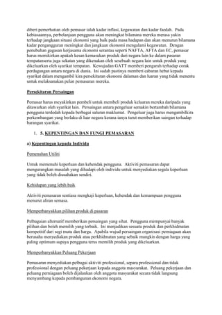 diberi pemerhatian oleh pemasar ialah kadar inflasi, kegawatan dan kadar faedah. Pada
kebiasaannya, perbelanjaan pengguna akan meningkat bilamana mereka merasa yakin
terhadap jangkaan situasi ekonomi yang baik pada masa hadapan dan akan menurun bilamana
kadar pengangguran meningkat dan jangkaan ekonomi mengalami kegawatan. Dengan
penubuhan gagasan kerjasama ekonomi serantau seperti NAFTA, AFTA dan EC, pemasar
harus memikirkan apakah kesan kemasukan produk dari negara lain ke dalam pasaran
tempatanserta juga sekatan yang dikenakan oleh sesebuah negara lain untuk produk yang
dikeluarkan oleh syarikat tempatan. Kewujudan GATT memberi pengaruh terhadap corak
perdagangan antara negara di dunia. Ini sudah pastinya memberi cabaran hebat kepada
syarikat dalam mengambil kira persekitaran ekonomi dalaman dan luaran yang tidak menentu
untuk melaksanakan pelan pemasaran mereka.
Persekitaran Persaingan
Pemasar harus meyakinkan pembeli untuk membeli produk keluaran mereka daripada yang
ditawarkan oleh syarikat lain. Persaingan antara pengeluar semakin bertambah bilamana
pengguna terdedah kepada berbagai saluran maklumat. Pengeluar juga harus mengambilkira
perkembangan yang berlaku di luar negara kerana ianya turut memberikan saingan terhadap
barangan syarikat.
1. 5. KEPENTINGAN DAN FUNGI PEMASARAN
a) Kepentingan kepada Individu
Pemenuhan Utiliti
Untuk memenuhi keperluan dan kehendak pengguna. Aktiviti pemasaran dapat
mengurangkan masalah yang dihadapi oleh individu untuk menyediakan segala keperluan
yang tidak boleh diusahakan sendiri.
Kehidupan yang lebih baik
Aktiviti pemasaran sentiasa mengkaji keperluan, kehendak dan kemampuan pengguna
menurut aliran semasa.
Memperbanyakkan pilihan produk di pasaran
Pelbagaian alternatif memberikan persaingan yang sihat. Pengguna mempunyai banyak
pilihan dan boleh memilih yang terbaik. Ini menjadikan sesuatu produk dan perkhidmatan
kompetitif dari segi mutu dan harga. Apabila wujud persaingan organisasi perniagaan akan
berusaha menyediakan produk atau perkhidmatan yang sebaik mungkin dengan harga yang
paling optimum supaya pengguna terus memilih produk yang dikeluarkan.
Memperbanyakkan Peluang Pekerjaan
Pemasaran menyediakan pelbagai aktiviti professional, separa professional dan tidak
professional dengan peluang pekerjaan kepada anggota masyarakat. Peluang pekerjaan dan
peluang perniagaan boleh dijalankan oleh anggota masyarakat secara tidak langsung
menyumbang kepada pembangunan ekonomi negara.
 
