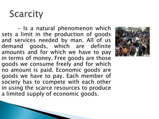 - Is a natural phenomenon which
sets a limit in the production of goods
and services needed by man. All of us
demand goods, which are definite
amounts and for which we have to pay
in terms of money. Free goods are those
goods we consume freely and for which
no amount is paid. Economic goods are
goods we have to pay. Each member of
society has to compete with each other
in using the scarce resources to produce
a limited supply of economic goods.
 