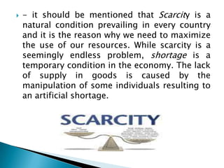    - it should be mentioned that Scarcity is a
    natural condition prevailing in every country
    and it is the reason why we need to maximize
    the use of our resources. While scarcity is a
    seemingly endless problem, shortage is a
    temporary condition in the economy. The lack
    of supply in goods is caused by the
    manipulation of some individuals resulting to
    an artificial shortage.
 