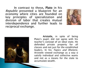In contrast to these, Plato in his
Republic presented a blueprint for an
economy where cities are founded on
key principles of specialization and
division of labor that creates mutual
interdependence and further leads to
reciprocal exchange.


                            Aristotle, in spite of being
                    Plato’s pupil, did not agree with his
                    teacher’s concept of an ideal state. He
                    defended private property for all
                    classes and not just for the established
                    leaders. In his Topics and Rhetoric,
                    Aristotle viewed exchange as a way o
                    satisfy individual and collective wants
                    and not as a means for the state to
                    accumulate wealth.
 