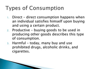 1.   Direct – direct consumption happens when
     an individual satisfies himself upon buying
     and using a certain product.
2.   Productive – buying goods to be used in
     producing other goods describes this type
     of consumption.
3.   Harmful – today, many buy and use
     prohibited drugs, alcoholic drinks, and
     cigarettes.
 