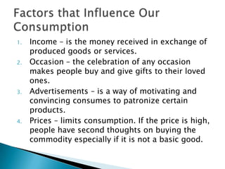 1.   Income – is the money received in exchange of
     produced goods or services.
2.   Occasion – the celebration of any occasion
     makes people buy and give gifts to their loved
     ones.
3.   Advertisements – is a way of motivating and
     convincing consumes to patronize certain
     products.
4.   Prices – limits consumption. If the price is high,
     people have second thoughts on buying the
     commodity especially if it is not a basic good.
 