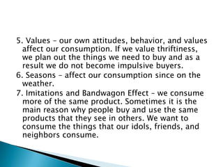 5. Values – our own attitudes, behavior, and values
  affect our consumption. If we value thriftiness,
  we plan out the things we need to buy and as a
  result we do not become impulsive buyers.
6. Seasons – affect our consumption since on the
  weather.
7. Imitations and Bandwagon Effect – we consume
  more of the same product. Sometimes it is the
  main reason why people buy and use the same
  products that they see in others. We want to
  consume the things that our idols, friends, and
  neighbors consume.
 