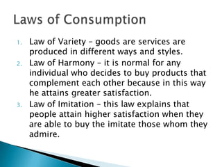 1.   Law of Variety – goods are services are
     produced in different ways and styles.
2.   Law of Harmony – it is normal for any
     individual who decides to buy products that
     complement each other because in this way
     he attains greater satisfaction.
3.   Law of Imitation – this law explains that
     people attain higher satisfaction when they
     are able to buy the imitate those whom they
     admire.
 
