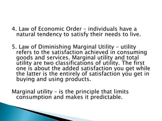 4. Law of Economic Order – individuals have a
  natural tendency to satisfy their needs to live.

5. Law of Diminishing Marginal Utility – utility
  refers to the satisfaction achieved in consuming
  goods and services. Marginal utility and total
  utility are two classifications of utility. The first
  one is about the added satisfaction you get while
  the latter is the entirely of satisfaction you get in
  buying and using products.

Marginal utility – is the principle that limits
 consumption and makes it predictable.
 