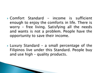    Comfort Standard – income is sufficient
    enough to enjoy the comforts in life. There is
    worry – free living. Satisfying all the needs
    and wants is not a problem. People have the
    opportunity to save their income.

   Luxury Standard – a small percentage of the
    Filipinos live under this Standard. People buy
    and use high – quality products.
 