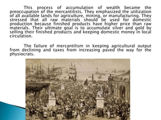 This process of accumulation of wealth became the
preoccupation of the mercantilists. They emphasized the utilization
of all available lands for agriculture, mining, or manufacturing. They
stressed that all raw materials should be used for domestic
production because finished products have higher price than raw
materials. Their ultimate goal is to accumulate silver and gold by
selling their finished products and keeping domestic money in local
circulation.

      The failure of mercantilism in keeping agricultural output
from declining and taxes from increasing paved the way for the
physiocrats.
 