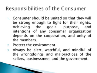 1.   Consumer should be united so that they will
     be strong enough to fight for their rights.
     Achieving     the  goals,   purpose,   and
     intentions of any consumer organization
     depends on the cooperation, and unity of
     the members.
2.   Protect the environment.
3.   Always be alert, watchful, and mindful of
     the wrongdoings and malpractices of the
     sellers, businessmen, and the government.
 