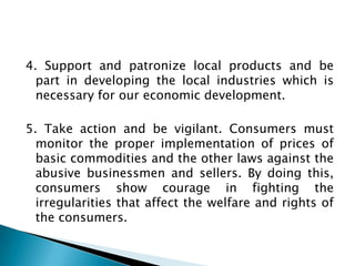 4. Support and patronize local products and be
  part in developing the local industries which is
  necessary for our economic development.

5. Take action and be vigilant. Consumers must
  monitor the proper implementation of prices of
  basic commodities and the other laws against the
  abusive businessmen and sellers. By doing this,
  consumers show courage in fighting the
  irregularities that affect the welfare and rights of
  the consumers.
 