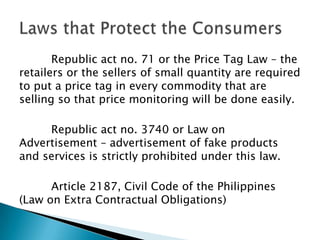 Republic act no. 71 or the Price Tag Law – the
retailers or the sellers of small quantity are required
to put a price tag in every commodity that are
selling so that price monitoring will be done easily.

     Republic act no. 3740 or Law on
Advertisement – advertisement of fake products
and services is strictly prohibited under this law.

      Article 2187, Civil Code of the Philippines
(Law on Extra Contractual Obligations)
 