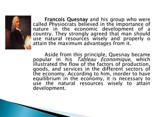 Francois Quesnay and his group who were
called Physiocrats believed in the importance of
nature in the economic development of a
country. They strongly agreed that man should
use natural resources wisely and properly o
attain the maximum advantages from it.

      Aside from this principle, Quesnay became
popular in his Tableau Economique, which
illustrated the flow of the factors of production,
goods, and services in the different sectors of
the economy. According to him, inorder to have
equilibrium in the economy, it is necessary to
use the natural resources wisely to attain
development.
 