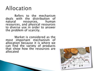 Refers to the mechanism
deals with the distribution of
natural     resources,     human
resources, and physical resources
to diverse use in order to answer
the problem of scarcity.

      Market is considered as the
most important mechanism of
allocation because it is where we
can find the variety of products
that show how the resources are
allocated
 
