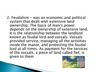 2. Feudalism – was an economic and political
 system that dealt with extensive land
 ownership. The basis of man’s power
 depends on the ownership of extensive land.
 It is the relationship between the landlord
 known as feudal lord and vassals. Vassals
 provided service, managing all the activities
 inside the manor, and protecting the feudal
 lord at all times. As payment for the services
 of the vassals, a piece of land called fief, is
 given to them
 