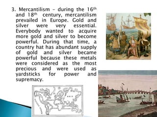 3. Mercantilism – during the 16th
  and 18th century, mercantilism
  prevailed in Europe. Gold and
  silver   were     very  essential.
  Everybody wanted to acquire
  more gold and silver to become
  powerful. During that time, a
  country hat has abundant supply
  of gold and silver became
  powerful because these metals
  were considered as the most
  precious and were used as
  yardsticks    for    power   and
  supremacy.
 