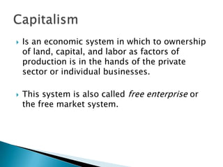    Is an economic system in which to ownership
    of land, capital, and labor as factors of
    production is in the hands of the private
    sector or individual businesses.

   This system is also called free enterprise or
    the free market system.
 