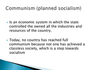    Is an economic system in which the state
    controlled the owned all the industries and
    resources of the country.

   Today, no country has reached full
    communism because not one has achieved a
    classless society, which is a step towards
    socialism
 