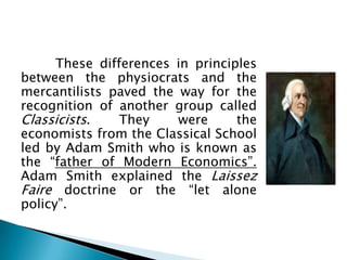 These differences in principles
between the physiocrats and the
mercantilists paved the way for the
recognition of another group called
Classicists.    They    were      the
economists from the Classical School
led by Adam Smith who is known as
the “father of Modern Economics”.
Adam Smith explained the Laissez
Faire doctrine or the “let alone
policy”.
 
