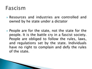    Resources and industries are controlled and
    owned by he state under a dictator

   People are for the state, not the state for the
    people. It is the battle cry in a fascist society.
    People are obliged to follow the rules, laws,
    and regulations set by the state. Individuals
    have no right to complain and defy the rules
    of the state.
 