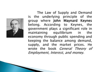 The Law of Supply and Demand
is the underlying principle of the
group where John Maynard Keynes
belong. According to Keynes, the
government plays a significant role in
maintaining   equilibrium    in    the
economy through public spending and
keeping the balance among demand,
supply, and the market prices. He
wrote the book General Theory of
Employment, Interest, and money.
 