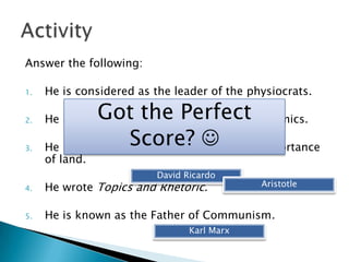 Answer the following:

1.   He is considered as the leader of the physiocrats.

2.
               Got the Perfect
     He is known as the Father of Modern Economics.

3.
                    Score? Smith
                          Adam 
     He is an economist who believes in the importance
     of land.
                         David Ricardo
4.   He wrote Topics and Rhetoric.           Aristotle


5.   He is known as the Father of Communism.
                                Karl Marx
 