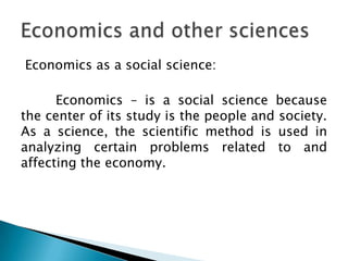 Economics as a social science:

      Economics – is a social science because
the center of its study is the people and society.
As a science, the scientific method is used in
analyzing certain problems related to and
affecting the economy.
 