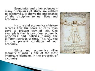 Economics and other sciences –
many disciplines of study are related
to economics. It shows the importance
of the discipline to our lives and
economy.

       History and economics – history
records how the tools of early man
gave to present way of life. One
example is the history of our economic
principles and policies during the
different periods of time. This resulted
in the present condition of our
economy.

       Ethics and economics –The
morality of man is one of the most
important elements in the progress of
a country.
 