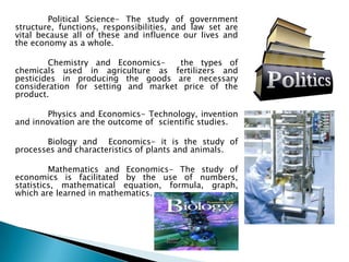 Political Science- The study of government
structure, functions, responsibilities, and law set are
vital because all of these and influence our lives and
the economy as a whole.

        Chemistry and Economics-    the types of
chemicals used in agriculture as fertilizers and
pesticides in producing the goods are necessary
consideration for setting and market price of the
product.

        Physics and Economics- Technology, invention
and innovation are the outcome of scientific studies.

       Biology and Economics- it is the study of
processes and characteristics of plants and animals.

         Mathematics and Economics- The study of
economics is facilitated by the use of numbers,
statistics, mathematical equation, formula, graph,
which are learned in mathematics.
 