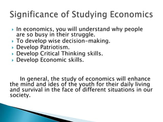    In economics, you will understand why people
    are so busy in their struggle.
   To develop wise decision-making.
   Develop Patriotism.
   Develop Critical Thinking skills.
   Develop Economic skills.


    In general, the study of economics will enhance
the mind and ides of the youth for their daily living
and survival in the face of different situations in our
society.
 