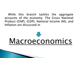 While this branch tackles the aggregate
accounts of the economy. The Gross National
Product (GNP), (GDP), National Income (NI), and
Inflation are discussed in




  Macroeconomics
 