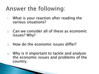 1.   What is your reaction after reading the
     various situations?

2.   Can we consider all of these as economic
     issues? Why?

3.   How do the economic issues differ?

4.   Why is it important to tackle and analyze
     the economic issues and problems of the
     country.
 