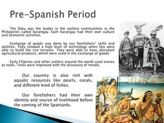 The Datu was the leader in the earliest communities in the
Philippines called barangay. Each barangay had their own culture
and economic activities.

      Exchange of goods was done by our forefathers’ skills and
abilities. They showed a high level of technology when hey were
able to build the rice terraces. They were able to have abundant
agricultural products, which were used in the exchange of goods.

     Early Filipinos and other settlers around the world used stones
as tools. Tools were improved with the discovery of metals.


           Our country is also rich with
       aquatic resources like pearls, corals,
       and different kind of fishes.

           Our forefathers had their own
       identity and source of livelihood before
       the coming of the Spaniards.
 