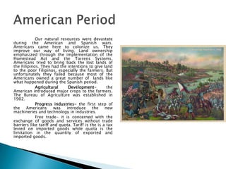 Our natural resources were devastate
during the American and Spanish wars.
Americans came here to colonize us. They
improve our way of living. Land ownership
emphasized through the implementation of the
Homestead Act and the Torrens Systems.
Americans tried to bring back the lost lands of
the Filipinos. They had the intentions to give land
to the poor Filipinos, especially the farmers. But
unfortunately they failed because most of the
Americans owned a great number of lands like
what happened during the Spanish period.
            Agricultural     Development-          the
American introduced major crops to the farmers.
The Bureau of Agriculture was established in
1902.
            Progress industries- the first step of
the    Americans      was   introduce      the    new
machineries and technology in industries.
            Free trade- it is concerned with the
exchange of goods and services without trade
barriers like tariff and quota. Tariff is the is a tax
levied on imported goods while quota is the
limitation in the quantity of exported and
imported goods.
 