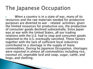       When a country is in a state of war, many of its
resources and the raw materials needed for productive
purposes are diverted to war – related activities. given
the limited resources for productive use, the production
of consumer goods declined substantially. Since Japan
was at war with the United States, all our trading
relations with the U.S. had to stop and consumer goods
imported to the U.S. eventually vanished. These factors
together with the lack of sufficient local industries
contributed to a shortage in the supply of many
commodities. During he Japanese Occupation, shortages
were reported in almost all commodities including rice,
coconut oil, vegetable lard and soap, sugar, cattle, and
hogs, and clothing.
 