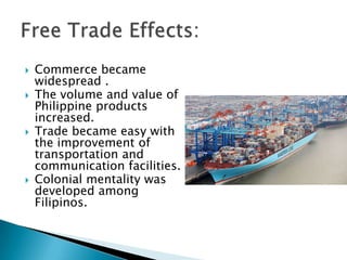    Commerce became
    widespread .
   The volume and value of
    Philippine products
    increased.
   Trade became easy with
    the improvement of
    transportation and
    communication facilities.
   Colonial mentality was
    developed among
    Filipinos.
 