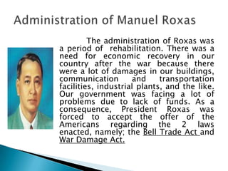 The administration of Roxas was
a period of rehabilitation. There was a
need for economic recovery in our
country after the war because there
were a lot of damages in our buildings,
communication        and     transportation
facilities, industrial plants, and the like.
Our government was facing a lot of
problems due to lack of funds. As a
consequence, President Roxas was
forced to accept the offer of the
Americans regarding the 2 laws
enacted, namely; the Bell Trade Act and
War Damage Act.
 