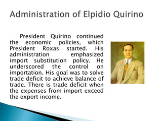 President Quirino continued
the economic policies, which
President Roxas started. His
administration         emphasized
import substitution policy. He
underscored the control on
importation. His goal was to solve
trade deficit to achieve balance of
trade. There is trade deficit when
the expenses from import exceed
the export income.
 