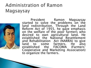 President     Ramon Magsaysay
started to solve the problems on the
land redistribution. Through the Land
Reform Act of 1955, he gave emphasis
on the welfare of the poor farmers who
desired to own agricultural land. He
established the National Resettlement
and Rehabilitation Act (NARRA) to give
land to some farmers. He also
established the FACOMA (Farmers’
Cooperative and Marketing Association)
to organize the farmers.
 