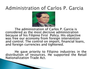The administration of Carlos P. Garcia is
considered as the most decisive administration
because of his Filipino First Policy. His objective
was free our economy from foreign intervention
and control. The control on import, financial loans,
and foreign currencies and tightened.

       He gave priority to Filipino industries in the
distribution of resources. He supported the Retail
Nationalization Trade Act.
 