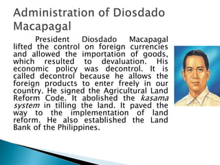 President   Diosdado    Macapagal
lifted the control on foreign currencies
and allowed the importation of goods,
which resulted to devaluation. His
economic policy was decontrol. It is
called decontrol because he allows the
foreign products to enter freely in our
country. He signed the Agricultural Land
Reform Code. It abolished the kasama
system in tilling the land. It paved the
way to the implementation of land
reform. He also established the Land
Bank of the Philippines.
 