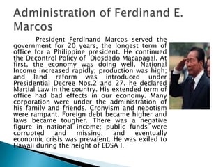 President Ferdinand Marcos served the
government for 20 years, the longest term of
office for a Philippine president. He continued
the Decontrol Policy of Diosdado Macapagal. At
first, the economy was doing well. National
Income increased rapidly; production was high;
and land reform was introduced under
Presidential Decree Nos.2 and 27. he declared
Martial Law in the country. His extended term of
office had bad effects in our economy. Many
corporation were under the administration of
his family and friends. Cronyism and nepotism
were rampant. Foreign debt became higher and
laws became tougher. There was a negative
figure in national income; public funds were
corrupted     and    missing;   and   eventually
economic crisis was prevalent. He was exiled to
Hawaii during the height of EDSA I.
 