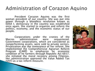 President Corazon Aquino was the first
woman president of our country. She was put into
power through a bloodless revolution known as
EDSA I. democracy in the country was established
once again. She started to organize and reform the
politics, economy, and the economic status of our
people.

        Corporations under the cronies of the
Macros      administration     were     sequestered.
Government corporations, which are considered as
nonperforming assets, were sold to private sectors.
Privatization was the centerpiece of her reform. She
implemented the Comprehensive Agrarian Reform
Program (CARP) to emphasize he economic
condition of he farmers through Republic Act 6657.
she initiated the moral recovery among Filipinos.
Her administration approved the Value Added Tax
(VAT) as a tax reform measure.
 