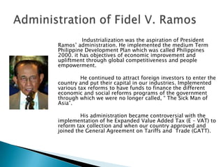 Industrialization was the aspiration of President
Ramos’ administration. He implemented the medium Term
Philippine Development Plan which was called Philippines
2000. it has objectives of economic improvement and
upliftment through global competitiveness and people
empowerment.

         He continued to attract foreign investors to enter the
country and put their capital in our industries. Implemented
various tax reforms to have funds to finance the different
economic and social reforms programs of the government
through which we were no longer called, “ The Sick Man of
Asia”.

         His administration became controversial with the
implementation of he Expanded Value Added Tax (E – VAT) to
reform tax collection and when our country approved and
joined the General Agreement on Tariffs and Trade (GATT).
 