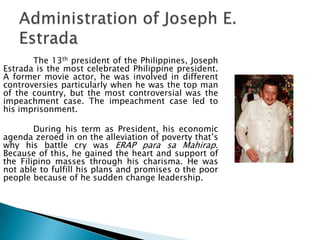 The 13th president of the Philippines, Joseph
Estrada is the most celebrated Philippine president.
A former movie actor, he was involved in different
controversies particularly when he was the top man
of the country, but the most controversial was the
impeachment case. The impeachment case led to
his imprisonment.

        During his term as President, his economic
agenda zeroed in on the alleviation of poverty that’s
why his battle cry was ERAP para sa Mahirap.
Because of this, he gained the heart and support of
the Filipino masses through his charisma. He was
not able to fulfill his plans and promises o the poor
people because of he sudden change leadership.
 