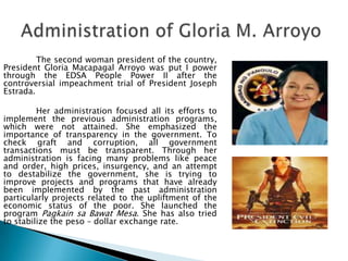 The second woman president of the country,
President Gloria Macapagal Arroyo was put I power
through the EDSA People Power II after the
controversial impeachment trial of President Joseph
Estrada.

         Her administration focused all its efforts to
implement the previous administration programs,
which were not attained. She emphasized the
importance of transparency in the government. To
check graft and corruption, all government
transactions must be transparent. Through her
administration is facing many problems like peace
and order, high prices, insurgency, and an attempt
to destabilize the government, she is trying to
improve projects and programs that have already
been implemented by the past administration
particularly projects related to the upliftment of the
economic status of the poor. She launched the
program Pagkain sa Bawat Mesa. She has also tried
to stabilize the peso – dollar exchange rate.
 