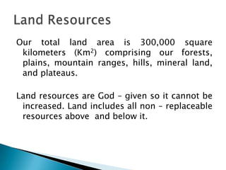 Our total land area is 300,000 square
 kilometers (Km2) comprising our forests,
 plains, mountain ranges, hills, mineral land,
 and plateaus.

Land resources are God – given so it cannot be
 increased. Land includes all non – replaceable
 resources above and below it.
 